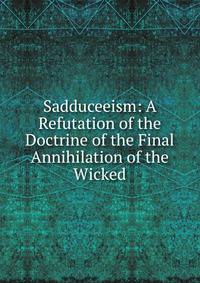 Sadduceeism: A Refutation of the Doctrine of the Final Annihilation of the Wicked