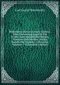 Bibliotheca Historica Sueo-Gothica: Eller F?rtekning Upp? S? V?l Trykte, Som Handskrifne B?cker, Tractater Och Skrifter, Hvilka Handla Om Svenska . Gifva Ljus, Volumes 7-8 (Swedish Edition)