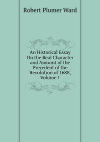 An Historical Essay On the Real Character and Amount of the Precedent of the Revolution of 1688, Volume 1