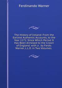 The History of Ireland: From the Earliest Authentic Accounts, to the Year 1171: Since Which Period It Has Been Annexed to the Crown of England. with a . by Ferdo. Warner, L.L.D. in Two Volumes. .