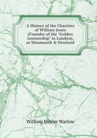 A History of the Charities of William Jones (Founder of the "Golden Lectureship" in London), at Monmouth &amp; Newland