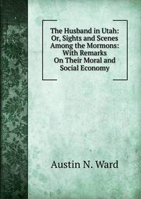 The Husband in Utah: Or, Sights and Scenes Among the Mormons: With Remarks On Their Moral and Social Economy