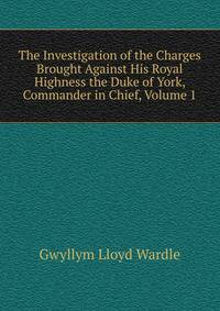 The Investigation of the Charges Brought Against His Royal Highness the Duke of York, Commander in Chief, Volume 1