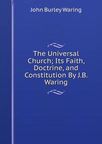 The Universal Church; Its Faith, Doctrine, and Constitution By J.B. Waring.