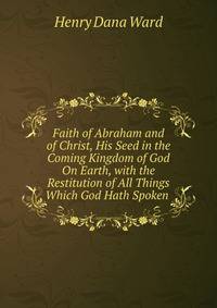 Faith of Abraham and of Christ, His Seed in the Coming Kingdom of God On Earth, with the Restitution of All Things Which God Hath Spoken .