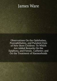 Observations On the Ophthalmy, Psorophthalmy, and Purulent Eyes of New-Born Children: To Which Are Added Remarks On the Epiphora, and Fistula . Catheter; and On the Treatment of Haemorhoids