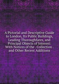 A Pictorial and Descriptive Guide to London, Its Public Buildings, Leading Thoroughfares, and Principal Objects of Interest: With Notices of the . Collection . and Other Recent Additions