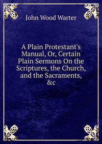 A Plain Protestant's Manual, Or, Certain Plain Sermons On the Scriptures, the Church, and the Sacraments, &amp;c