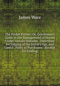 The Pocket Farrier: Or, Gentleman's Guide in the Management of Horses Under Various Diseases . Directions for Judging of the Horse's Age, and Useful . Hints to Purchasers . Receipt for Gelding