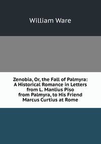 Zenobia, Or, the Fall of Palmyra: A Historical Romance in Letters from L. Manlius Piso from Palmyra, to His Friend Marcus Curtius at Rome