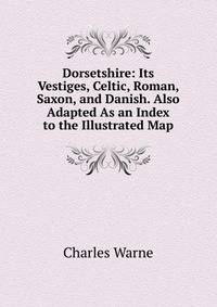 Dorsetshire: Its Vestiges, Celtic, Roman, Saxon, and Danish. Also Adapted As an Index to the Illustrated Map