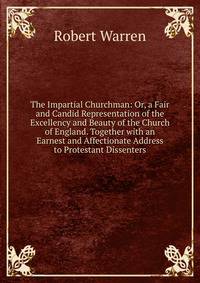 The Impartial Churchman: Or, a Fair and Candid Representation of the Excellency and Beauty of the Church of England. Together with an Earnest and Affectionate Address to Protestant Dissenters