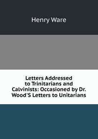 Letters Addressed to Trinitarians and Calvinists: Occasioned by Dr. Wood'S Letters to Unitarians