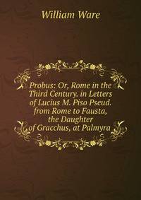 Probus: Or, Rome in the Third Century. in Letters of Lucius M. Piso Pseud. from Rome to Fausta, the Daughter of Gracchus, at Palmyra .