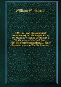 A Critical and Philosophical Commentary On Mr. Pope'S Essay On Man: In Which Is Contain'D a Vindication of the Said Essay from the Misrepresentations . French Translator, and of Mr. De Crousaz .