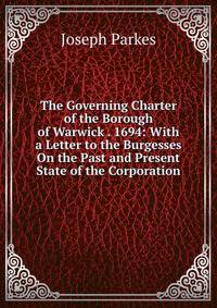 The Governing Charter of the Borough of Warwick . 1694: With a Letter to the Burgesses On the Past and Present State of the Corporation