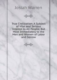 True Civilization: A Subject of Vital and Serious Interest to All People; But Most Immediately to the Men and Women of Labor and Sorrow