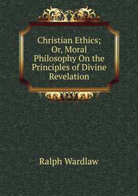 Christian Ethics; Or, Moral Philosophy On the Principles of Divine Revelation