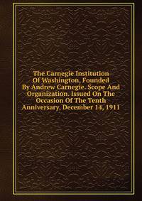 The Carnegie Institution Of Washington, Founded By Andrew Carnegie. Scope And Organization. Issued On The Occasion Of The Tenth Anniversary, December 14, 1911