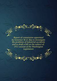 Report of commission appointed by Governor M. E. Hay to investigate the problems of industrial accidents and to draft a bill on the subject of . 1911 session of the Washington Legislature