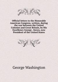 Official letters to the Honorable American Congress, written, during the war between the United Colonies and Great Britain, by His Excellency George . forces, now President of the United States