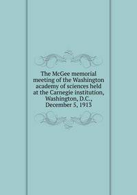 The McGee memorial meeting of the Washington academy of sciences held at the Carnegie institution, Washington, D.C., December 5, 1913