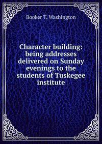 Character building: being addresses delivered on Sunday evenings to the students of Tuskegee institute
