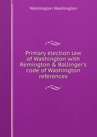 Primary election law of Washington with Remington &amp; Ballinger's code of Washington references