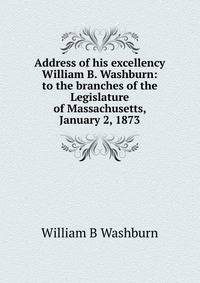 Address of his excellency William B. Washburn: to the branches of the Legislature of Massachusetts, January 2, 1873