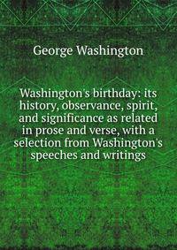 Washington's birthday: its history, observance, spirit, and significance as related in prose and verse, with a selection from Washington's speeches and writings