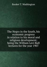 The Negro in the South, his economic progress in relation to his moral and religious development; being the William Levi Bull lectures for the year 1907