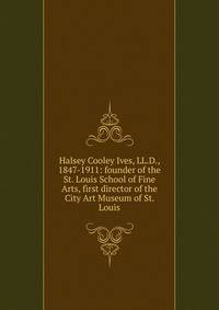 Halsey Cooley Ives, LL.D., 1847-1911: founder of the St. Louis School of Fine Arts, first director of the City Art Museum of St. Louis