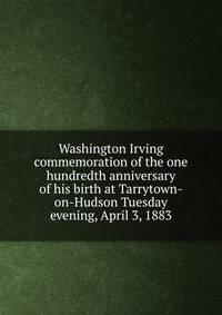 Washington Irving commemoration of the one hundredth anniversary of his birth at Tarrytown-on-Hudson Tuesday evening, April 3, 1883