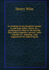 An analysis of one hundred voyages to and from India, China, &amp;c., performed by ships in the hon.ble East India Company's service: with remarks on . shipping : and suggestions for improving th
