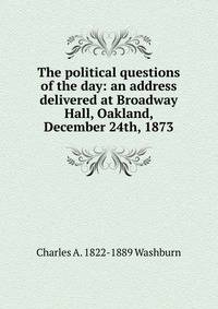 The political questions of the day: an address delivered at Broadway Hall, Oakland, December 24th, 1873