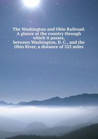 The Washington and Ohio Railroad. A glance at the country through which it passes, between Washington, D. C., and the Ohio River, a distance of 325 miles