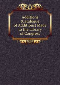 Additions (Catalogue of Additions) Made to the Library of Congress