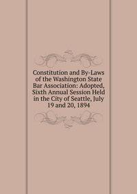Constitution and By-Laws of the Washington State Bar Association: Adopted, Sixth Annual Session Held in the City of Seattle, July 19 and 20, 1894