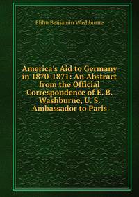 America's Aid to Germany in 1870-1871: An Abstract from the Official Correspondence of E. B. Washburne, U. S. Ambassador to Paris