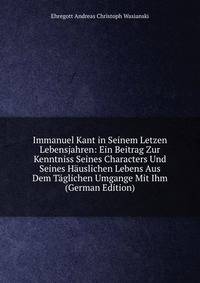 Immanuel Kant in Seinem Letzen Lebensjahren: Ein Beitrag Zur Kenntniss Seines Characters Und Seines H?uslichen Lebens Aus Dem T?glichen Umgange Mit Ihm (German Edition)