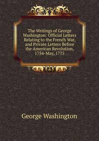 The Writings of George Washington: Official Letters Relating to the French War, and Private Letters Before the American Revolution, 1754-May, 1775