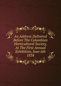 An Address Delivered Before The Columbian Horticultural Society, At The First Annual Exhibition, June 6th 1834