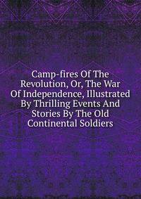 Camp-fires Of The Revolution, Or, The War Of Independence, Illustrated By Thrilling Events And Stories By The Old Continental Soldiers