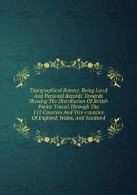 Topographical Botany: Being Local And Personal Records Towards Shewing The Distribution Of British Plants Traced Through The 112 Counties And Vice-counties Of England, Wales, And Scotland