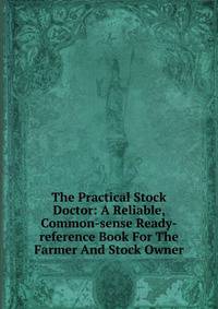 The Practical Stock Doctor: A Reliable, Common-sense Ready-reference Book For The Farmer And Stock Owner
