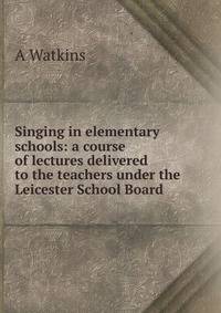 Singing in elementary schools: a course of lectures delivered to the teachers under the Leicester School Board