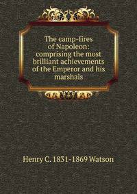 The camp-fires of Napoleon: comprising the most brilliant achievements of the Emperor and his marshals