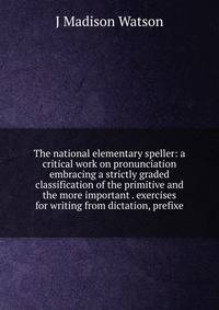 The national elementary speller: a critical work on pronunciation embracing a strictly graded classification of the primitive and the more important . exercises for writing from dictation, prefixe