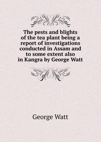 The pests and blights of the tea plant being a report of investigations conducted in Assam and to some extent also in Kangra by George Watt