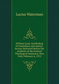 William Laud, Archbishop of Canterbury and martyr: lecture delivered before the students of the General Theological Seminary, New York, February 6, 1912